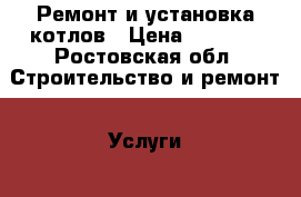 Ремонт и установка котлов › Цена ­ 2 500 - Ростовская обл. Строительство и ремонт » Услуги   . Ростовская обл.